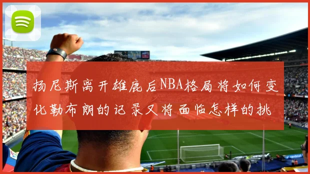 扬尼斯离开雄鹿后NBA格局将如何变化勒布朗的记录又将面临怎样的挑战
