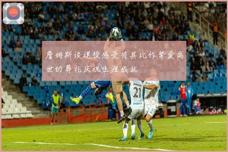 詹姆斯谈退役感受将其比作挚爱离世的葬礼庆祝生涯成就