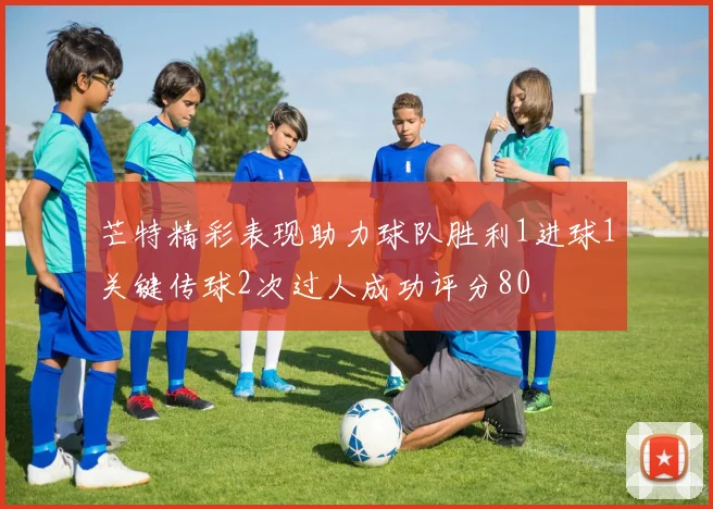芒特精彩表现助力球队胜利1进球1关键传球2次过人成功评分80