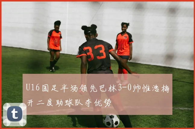 U16国足半场领先巴林3-0帅惟浩梅开二度助球队夺优势