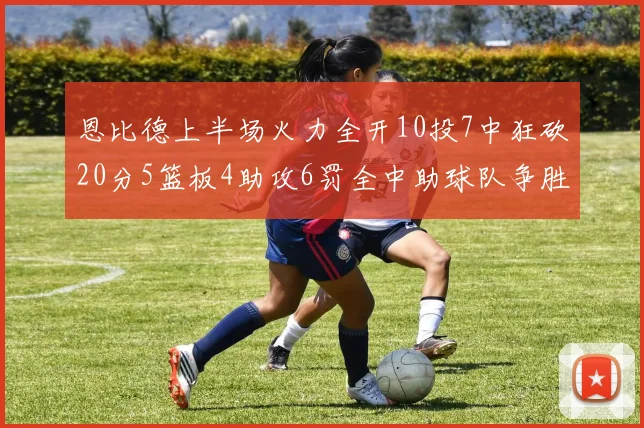 恩比德上半场火力全开10投7中狂砍20分5篮板4助攻6罚全中助球队争胜