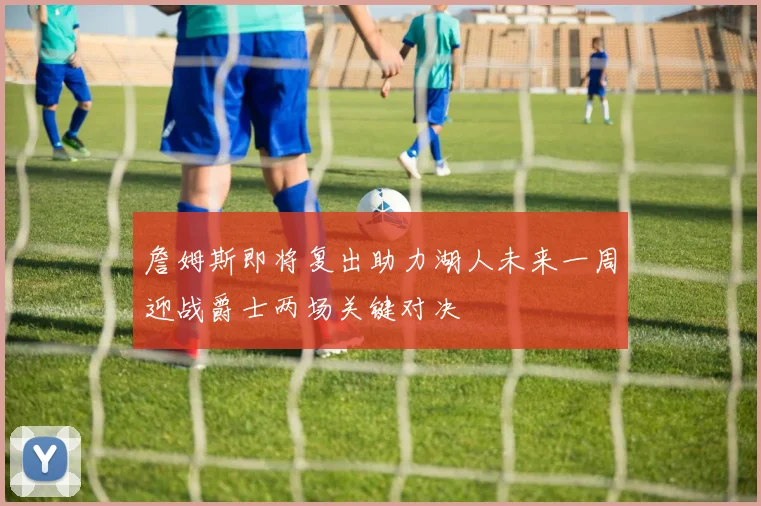 詹姆斯即将复出助力湖人未来一周迎战爵士两场关键对决