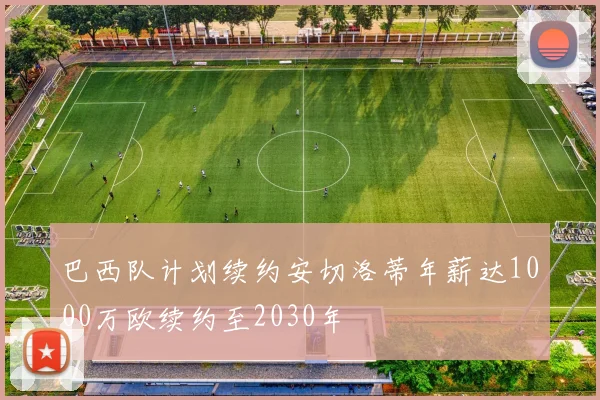 巴西队计划续约安切洛蒂年薪达1000万欧续约至2030年