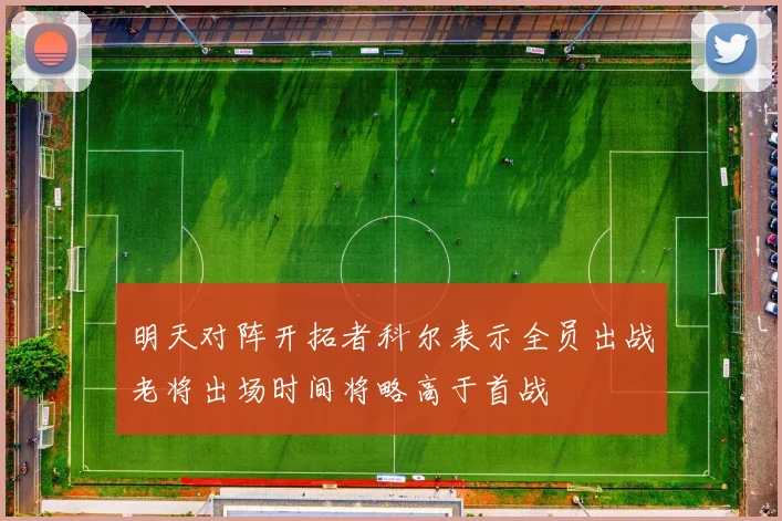 明天对阵开拓者科尔表示全员出战老将出场时间将略高于首战