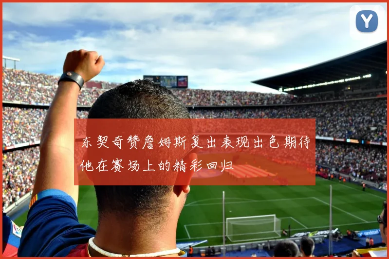 东契奇赞詹姆斯复出表现出色期待他在赛场上的精彩回归