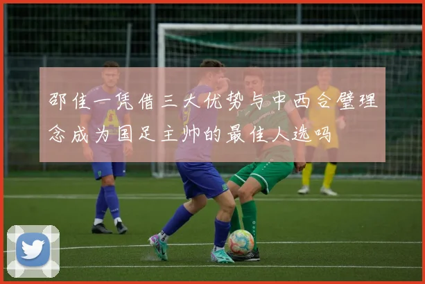 邵佳一凭借三大优势与中西合璧理念成为国足主帅的最佳人选吗