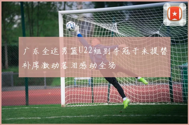 广东全运男篮U22组别夺冠于米提替补席激动落泪感动全场