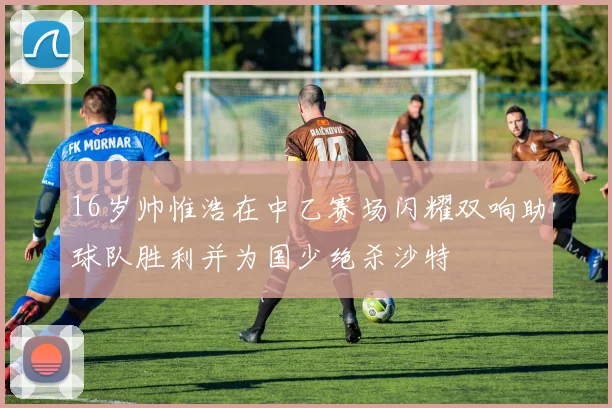 16岁帅惟浩在中乙赛场闪耀双响助球队胜利并为国少绝杀沙特