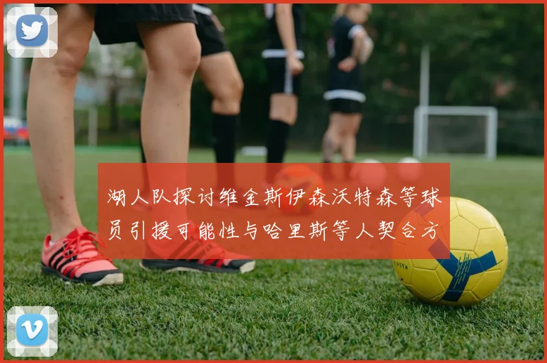湖人队探讨维金斯伊森沃特森等球员引援可能性与哈里斯等人契合方向