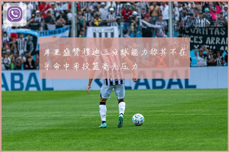 库里盛赞穆迪三分球能力称其不在乎命中率投篮毫无压力