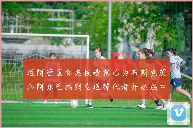 迈阿密国际老板透露已为布斯克茨和阿尔巴找到合适替代者并达成口头协议