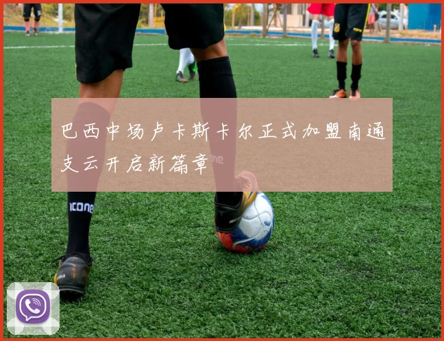 巴西中场卢卡斯卡尔正式加盟南通支云开启新篇章
