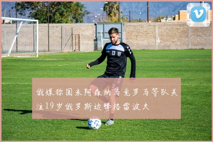 俄媒称国米阿森纳马竞罗马等队关注19岁俄罗斯边锋格雷波夫
