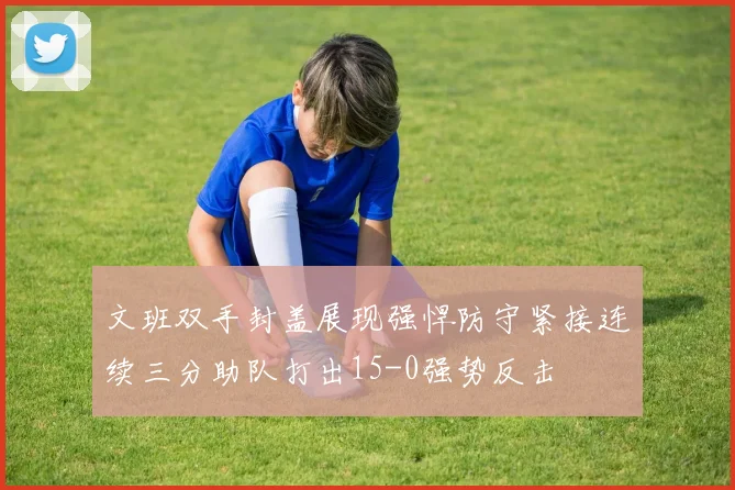文班双手封盖展现强悍防守紧接连续三分助队打出15-0强势反击