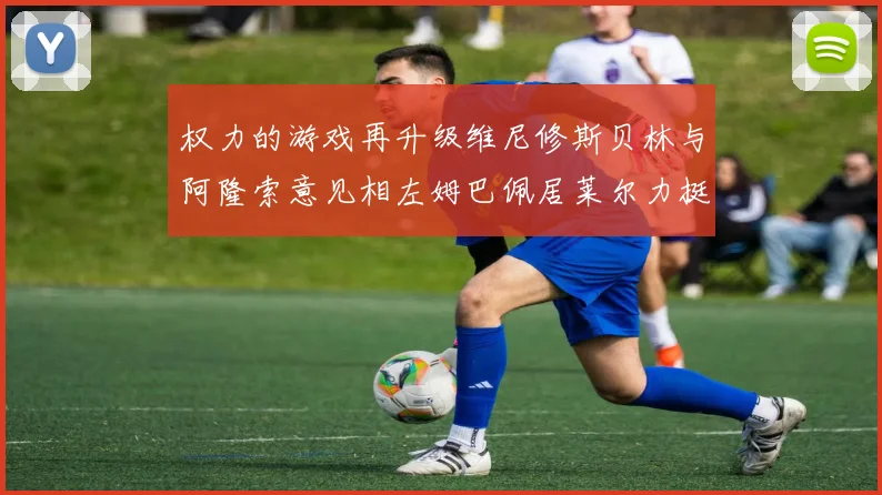 权力的游戏再升级维尼修斯贝林与阿隆索意见相左姆巴佩居莱尔力挺新势力