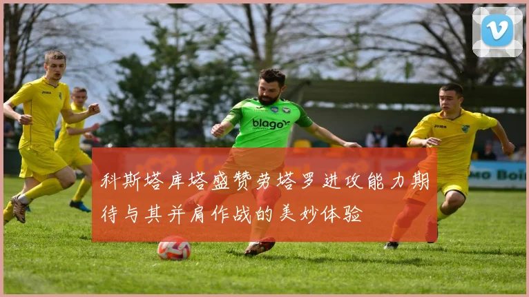 科斯塔库塔盛赞劳塔罗进攻能力期待与其并肩作战的美妙体验