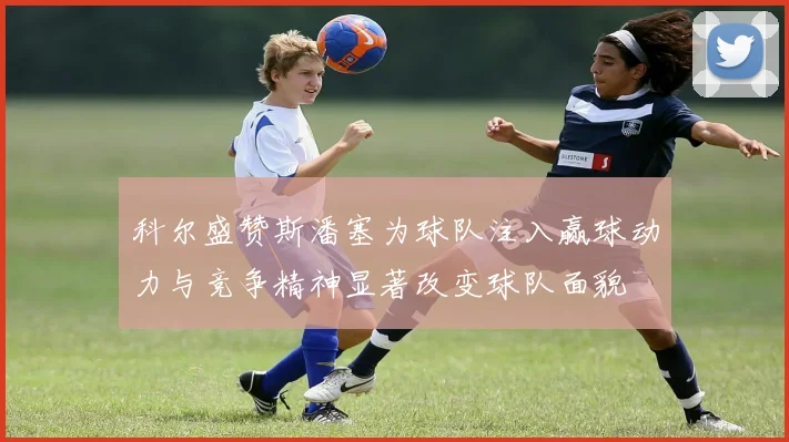 科尔盛赞斯潘塞为球队注入赢球动力与竞争精神显著改变球队面貌