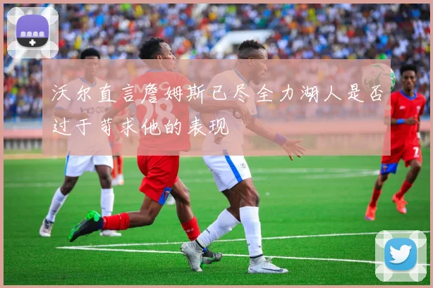沃尔直言詹姆斯已尽全力湖人是否过于苛求他的表现