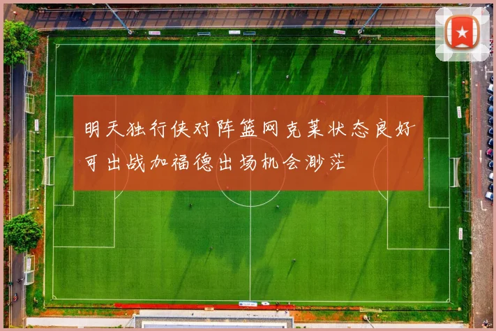 明天独行侠对阵篮网克莱状态良好可出战加福德出场机会渺茫