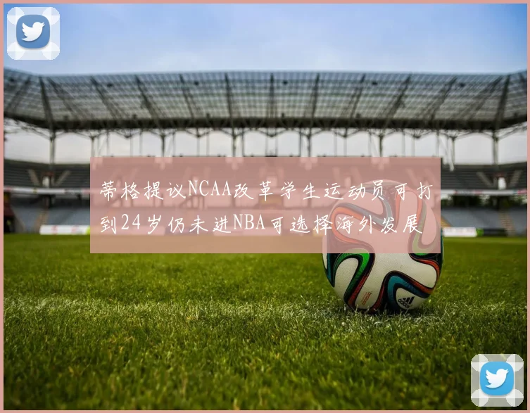 蒂格提议NCAA改革学生运动员可打到24岁仍未进NBA可选择海外发展