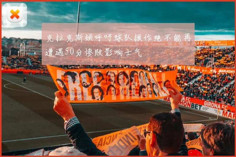 克拉克斯顿呼吁球队振作绝不能再遭遇50分惨败影响士气