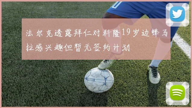 法尔克透露拜仁对科隆19岁边锋马拉感兴趣但暂无签约计划
