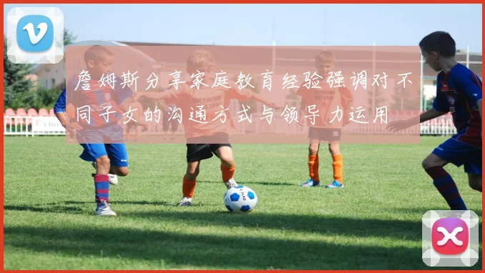 詹姆斯分享家庭教育经验强调对不同子女的沟通方式与领导力运用