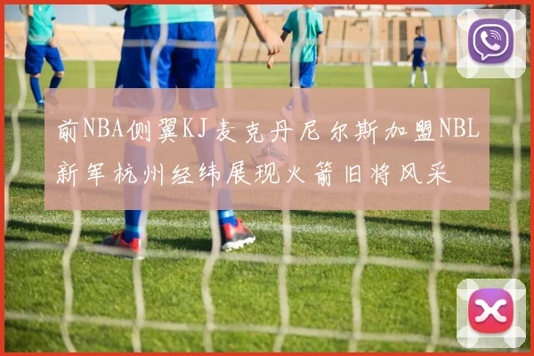 前NBA侧翼KJ麦克丹尼尔斯加盟NBL新军杭州经纬展现火箭旧将风采