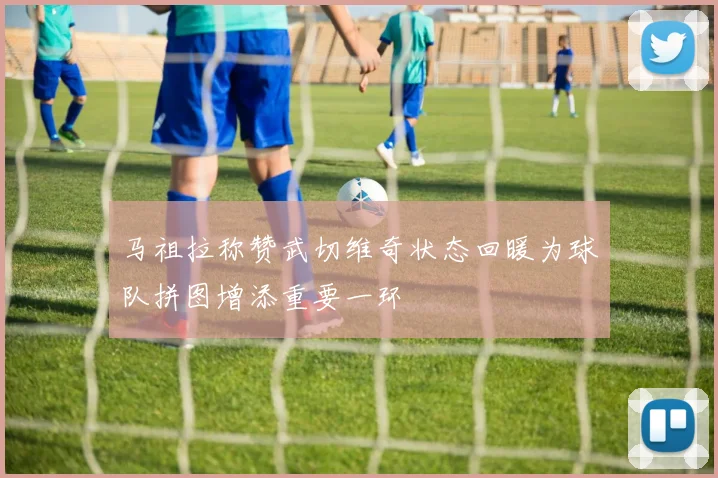 马祖拉称赞武切维奇状态回暖为球队拼图增添重要一环