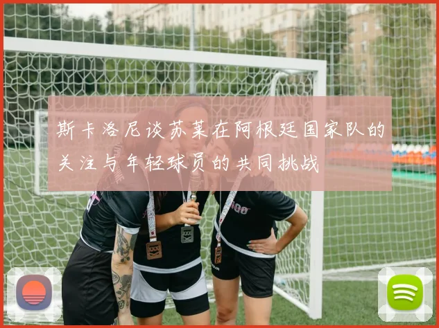 斯卡洛尼谈苏莱在阿根廷国家队的关注与年轻球员的共同挑战