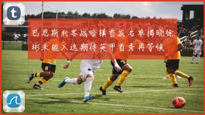 巴恩斯利客战哈镇首发名单揭晓徐彬未能入选期待英甲首秀再等候