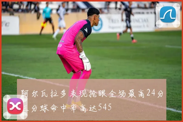 阿尔瓦拉多表现抢眼全场最高24分三分球命中率高达545