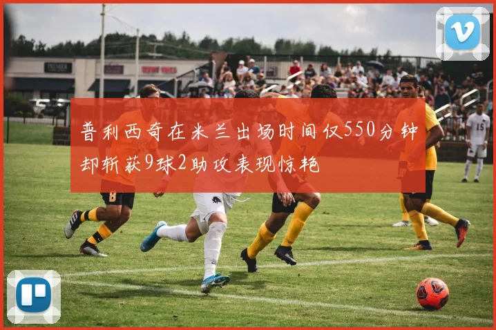 普利西奇在米兰出场时间仅550分钟却斩获9球2助攻表现惊艳