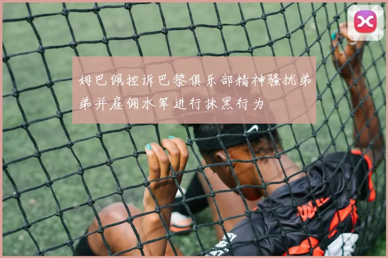 姆巴佩控诉巴黎俱乐部精神骚扰弟弟并雇佣水军进行抹黑行为