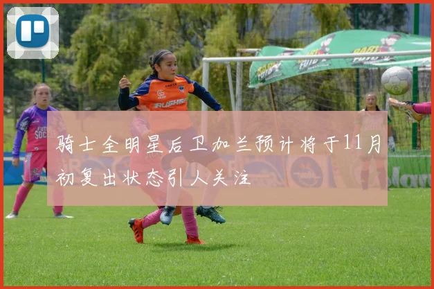 骑士全明星后卫加兰预计将于11月初复出状态引人关注