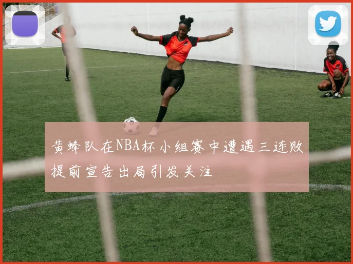 黄蜂队在NBA杯小组赛中遭遇三连败提前宣告出局引发关注