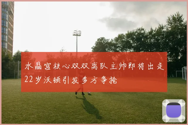 水晶宫核心双双离队主帅即将出走22岁沃顿引发多方争抢