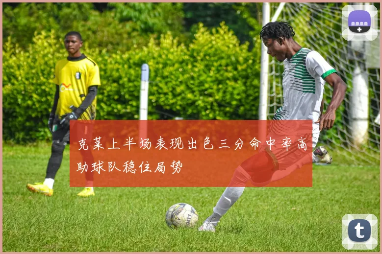 克莱上半场表现出色三分命中率高助球队稳住局势