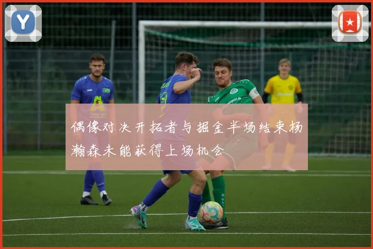 偶像对决开拓者与掘金半场结束杨瀚森未能获得上场机会