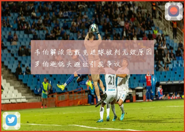 韦伯解读范戴克进球被判无效原因罗伯逊低头避让引发争议