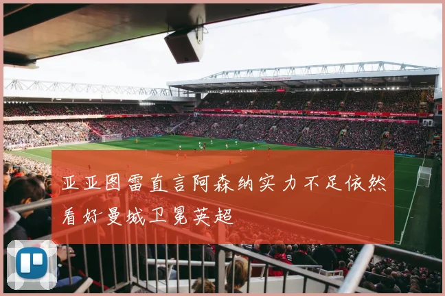 亚亚图雷直言阿森纳实力不足依然看好曼城卫冕英超