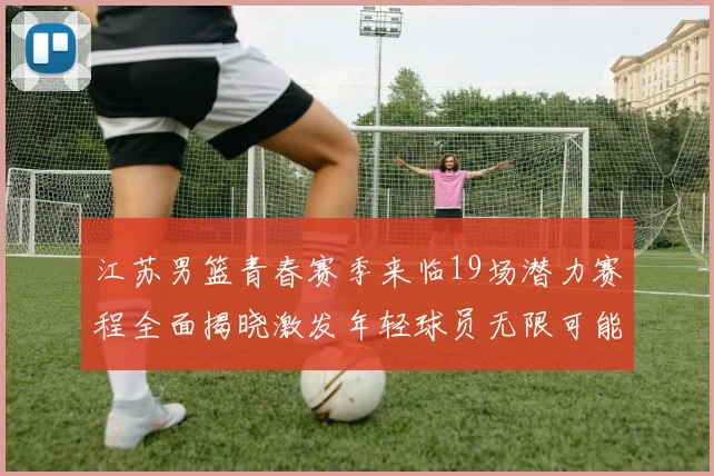 江苏男篮青春赛季来临19场潜力赛程全面揭晓激发年轻球员无限可能