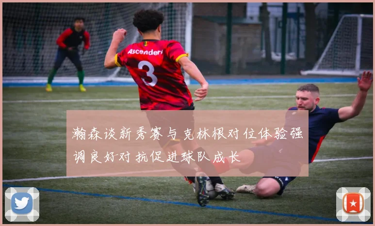 瀚森谈新秀赛与克林根对位体验强调良好对抗促进球队成长