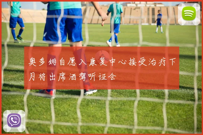 奥多姆自愿入康复中心接受治疗下月将出席酒驾听证会